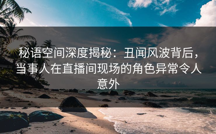 秘语空间深度揭秘：丑闻风波背后，当事人在直播间现场的角色异常令人意外