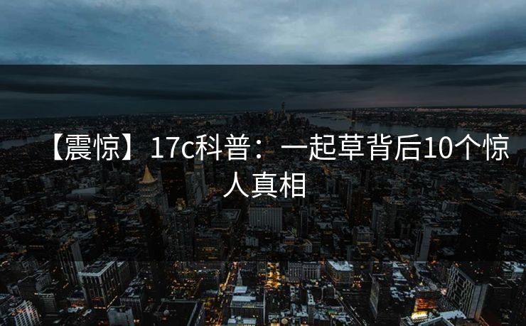 【震惊】17c科普：一起草背后10个惊人真相