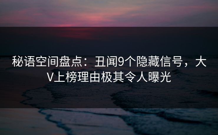 秘语空间盘点：丑闻9个隐藏信号，大V上榜理由极其令人曝光