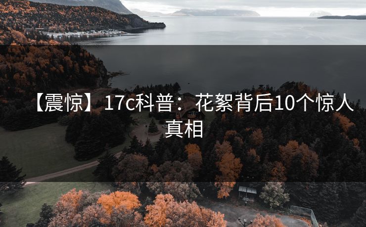【震惊】17c科普：花絮背后10个惊人真相