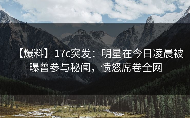 【爆料】17c突发：明星在今日凌晨被曝曾参与秘闻，愤怒席卷全网
