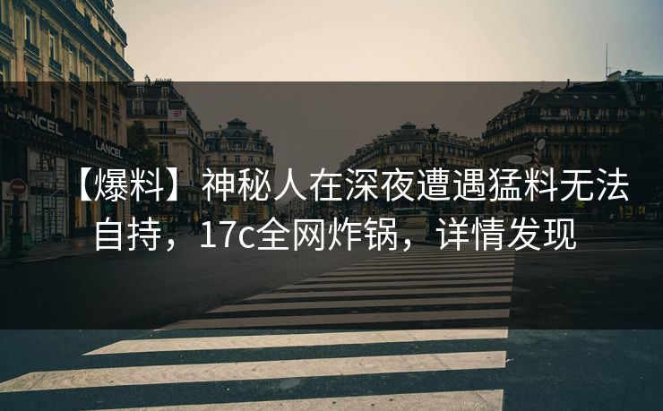 【爆料】神秘人在深夜遭遇猛料无法自持，17c全网炸锅，详情发现