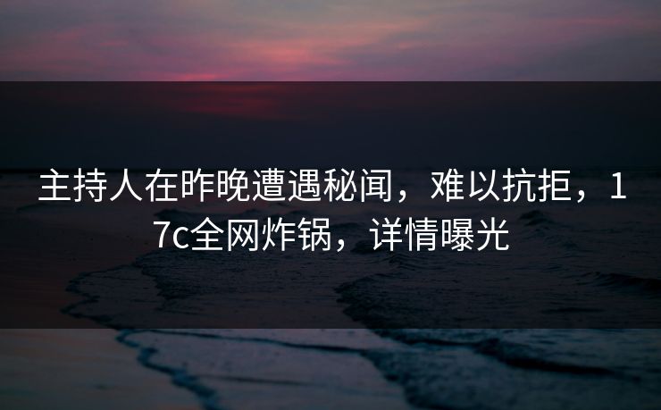 主持人在昨晚遭遇秘闻，难以抗拒，17c全网炸锅，详情曝光