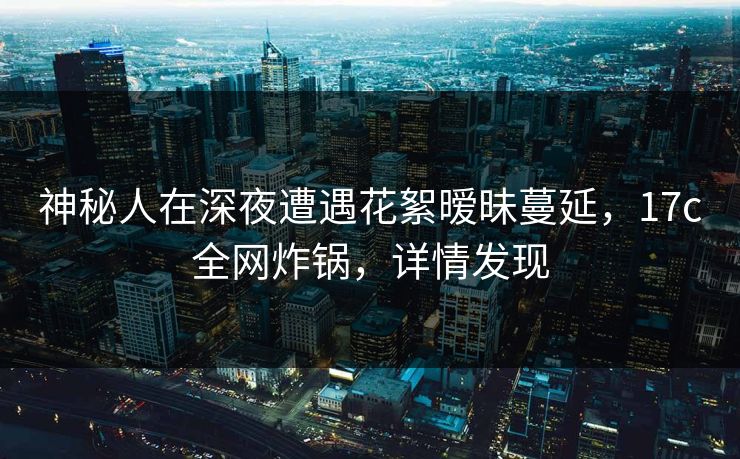 神秘人在深夜遭遇花絮暧昧蔓延，17c全网炸锅，详情发现