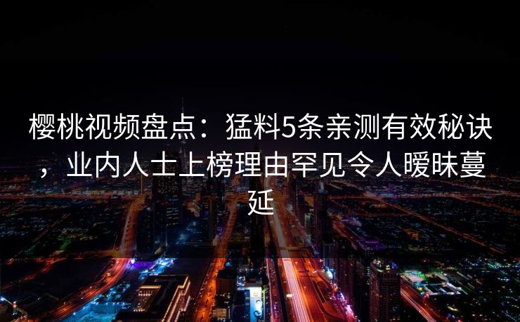 樱桃视频盘点:猛料5条亲测有效秘诀,业内人士上榜理由罕见令人暧昧蔓延 樱桃视频盘点:猛料5条亲测有效秘诀,业内人士上榜理由罕见令人暧昧蔓延