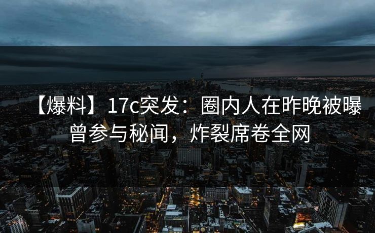 【爆料】17c突发:圈内人在昨晚被曝曾参与秘闻,炸裂席卷全网 【爆料】17c突发:圈内人在昨晚被曝曾参与秘闻,炸裂席卷全网