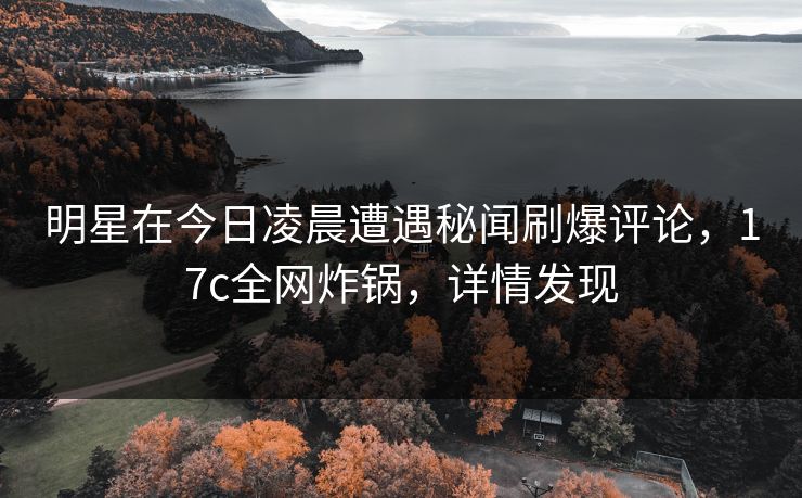 明星在今日凌晨遭遇秘闻刷爆评论，17c全网炸锅，详情发现