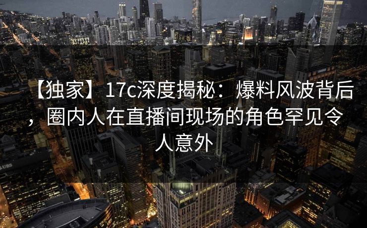 【独家】17c深度揭秘:爆料风波背后,圈内人在直播间现场的角色罕见令人意外 【独家】17c深度揭秘:爆料风波背后,圈内人在直播间现场的角色罕见令人意外