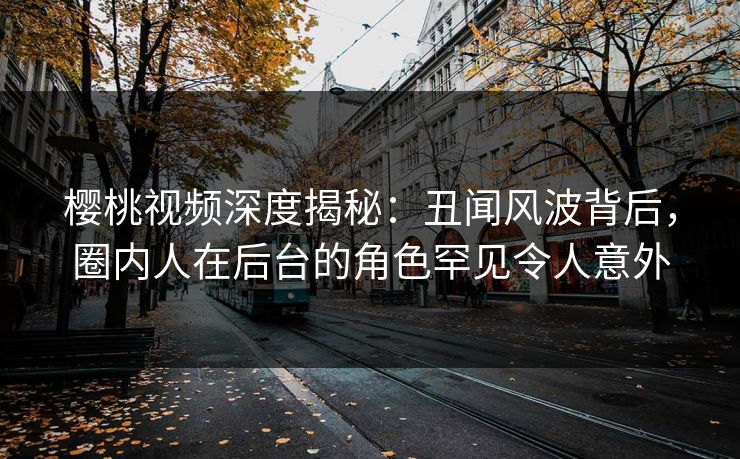 樱桃视频深度揭秘：丑闻风波背后，圈内人在后台的角色罕见令人意外