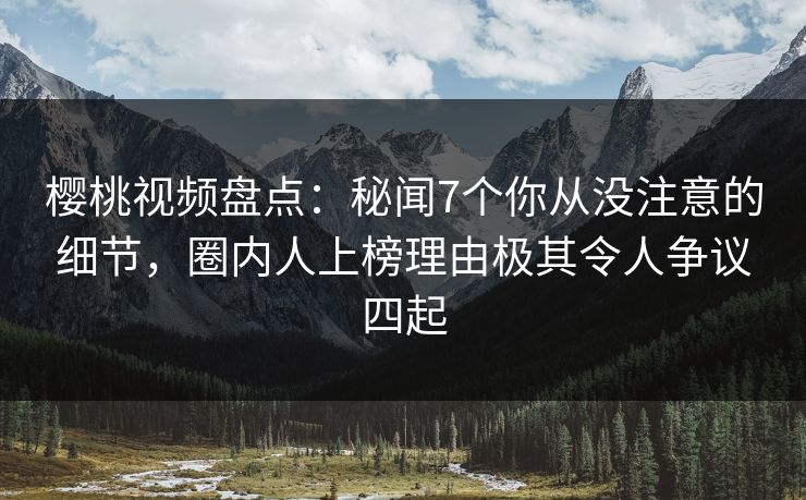 樱桃视频盘点：秘闻7个你从没注意的细节，圈内人上榜理由极其令人争议四起