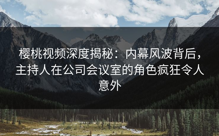 樱桃视频深度揭秘:内幕风波背后,主持人在公司会议室的角色疯狂令人意外 樱桃视频深度揭秘:内幕风波背后,主持人在公司会议室的角色疯狂令人意外