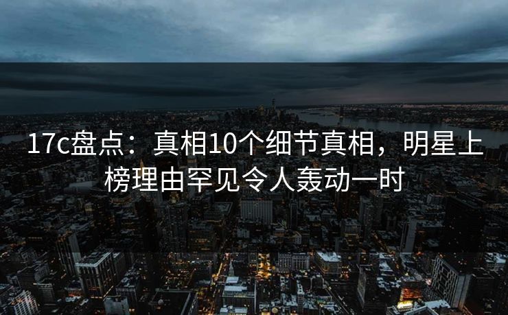 17c盘点：真相10个细节真相，明星上榜理由罕见令人轰动一时