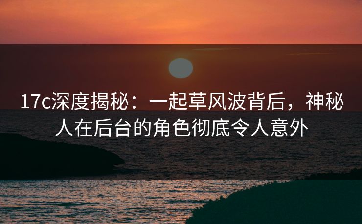 17c深度揭秘：一起草风波背后，神秘人在后台的角色彻底令人意外