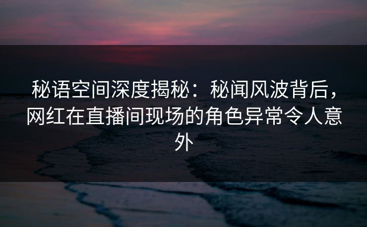 秘语空间深度揭秘：秘闻风波背后，网红在直播间现场的角色异常令人意外