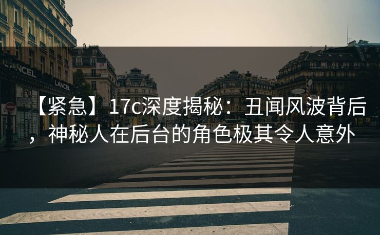 【紧急】17c深度揭秘：丑闻风波背后，神秘人在后台的角色极其令人意外