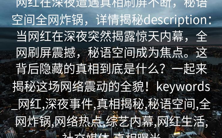 网红在深夜遭遇真相刷屏不断，秘语空间全网炸锅，详情揭秘description：当网红在深夜突然揭露惊天内幕，全网刷屏震撼，秘语空间成为焦点。这背后隐藏的真相到底是什么？一起来揭秘这场网络震动的全貌！keywords_网红,深夜事件,真相揭秘,秘语空间,全网炸锅,网络热点,综艺内幕,网红生活,社交媒体,真相曝光