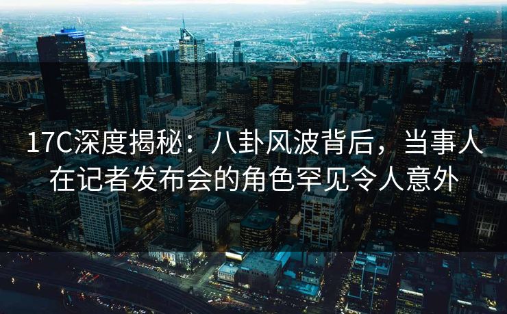 17C深度揭秘：八卦风波背后，当事人在记者发布会的角色罕见令人意外