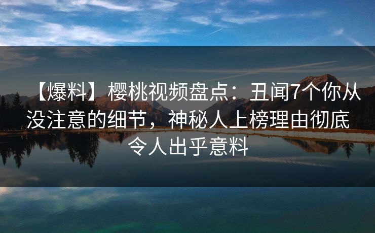 【爆料】樱桃视频盘点：丑闻7个你从没注意的细节，神秘人上榜理由彻底令人出乎意料