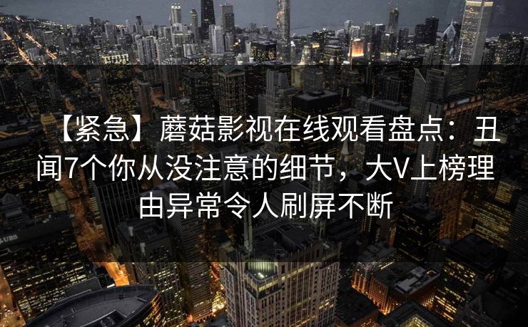 【紧急】蘑菇影视在线观看盘点:丑闻7个你从没注意的细节,大V上榜理由异常令人刷屏不断 【紧急】蘑菇影视在线观看盘点:丑闻7个你从没注意的细节,大V上榜理由异常令人刷屏不断