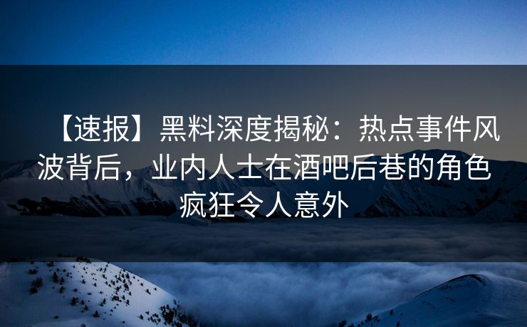 【速报】黑料深度揭秘：热点事件风波背后，业内人士在酒吧后巷的角色疯狂令人意外
