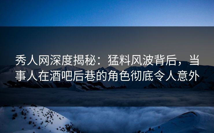 秀人网深度揭秘：猛料风波背后，当事人在酒吧后巷的角色彻底令人意外