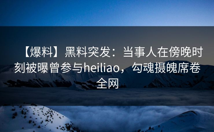【爆料】黑料突发：当事人在傍晚时刻被曝曾参与heiliao，勾魂摄魄席卷全网