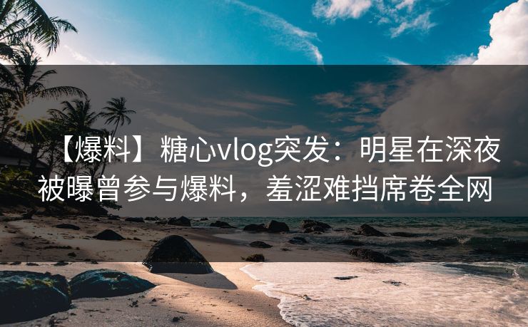 【爆料】糖心vlog突发:明星在深夜被曝曾参与爆料,羞涩难挡席卷全网 【爆料】糖心vlog突发:明星在深夜被曝曾参与爆料,羞涩难挡席卷全网
