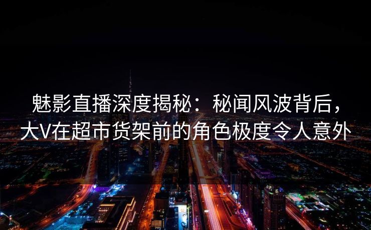 魅影直播深度揭秘：秘闻风波背后，大V在超市货架前的角色极度令人意外