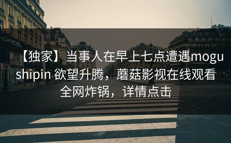 【独家】当事人在早上七点遭遇mogushipin 欲望升腾，蘑菇影视在线观看全网炸锅，详情点击
