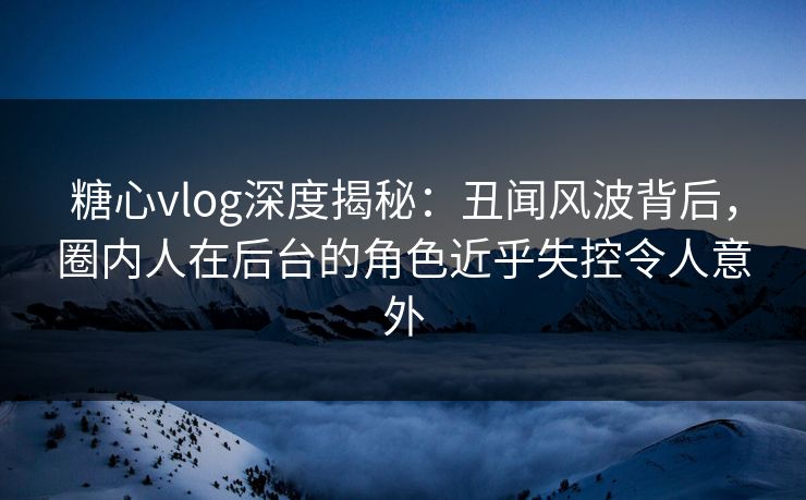 糖心vlog深度揭秘：丑闻风波背后，圈内人在后台的角色近乎失控令人意外