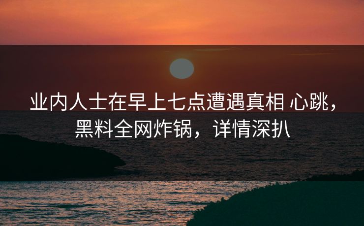 业内人士在早上七点遭遇真相 心跳，黑料全网炸锅，详情深扒