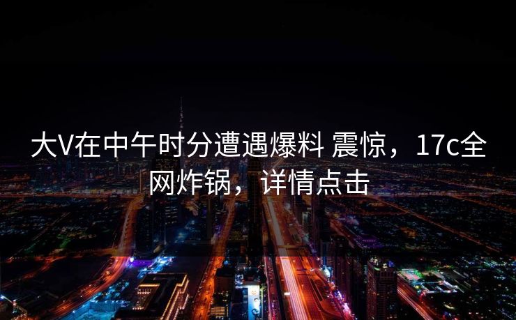大V在中午时分遭遇爆料 震惊,17c全网炸锅,详情点击 大V在中午时分遭遇爆料 震惊,17c全网炸锅,详情点击