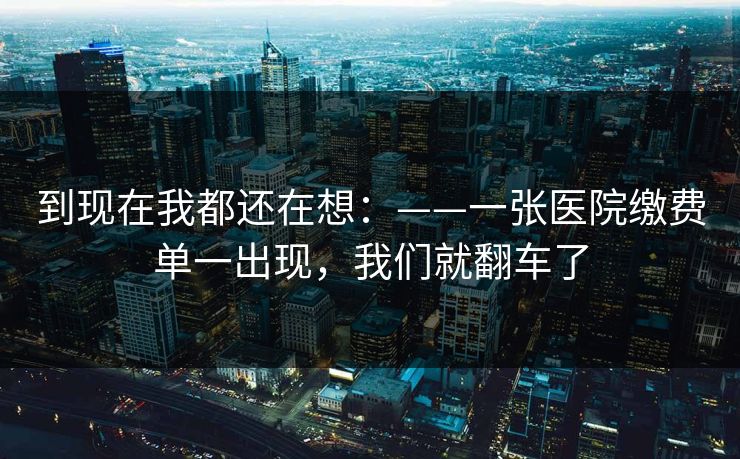到现在我都还在想:——一张医院缴费单一出现,我们就翻车了 到现在我都还在想:——一张医院缴费单一出现,我们就翻车了