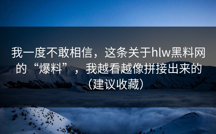 我一度不敢相信，这条关于hlw黑料网的“爆料”，我越看越像拼接出来的（建议收藏）