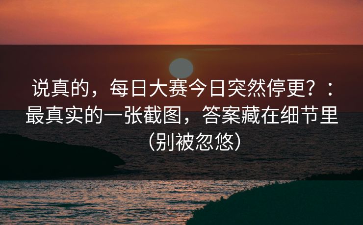 说真的,每日大赛今日突然停更?:最真实的一张截图,答案藏在细节里(别被忽悠) 说真的,每日大赛今日突然停更?:最真实的一张截图,答案藏在细节里(别被忽悠)