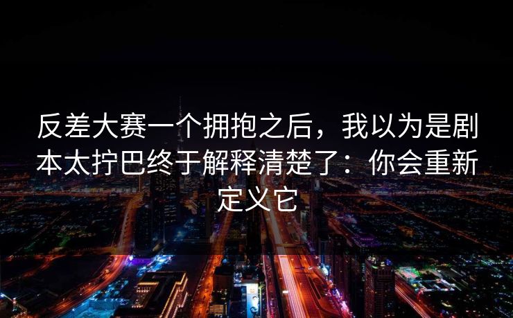 反差大赛一个拥抱之后,我以为是剧本太拧巴终于解释清楚了:你会重新定义它 反差大赛一个拥抱之后,我以为是剧本太拧巴终于解释清楚了:你会重新定义它