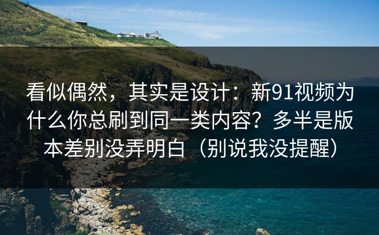 看似偶然，其实是设计：新91视频为什么你总刷到同一类内容？多半是版本差别没弄明白（别说我没提醒）