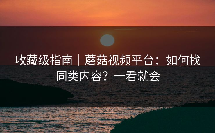 收藏级指南｜蘑菇视频平台：如何找同类内容？一看就会