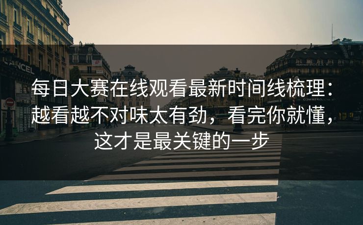每日大赛在线观看最新时间线梳理：越看越不对味太有劲，看完你就懂，这才是最关键的一步