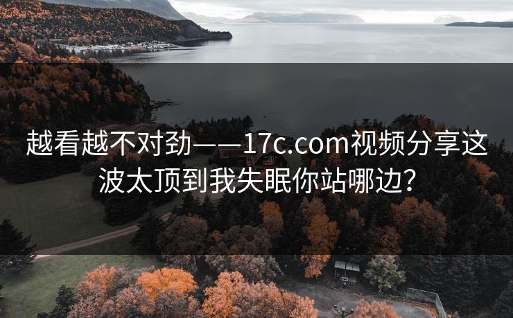 越看越不对劲——17c.com视频分享这波太顶到我失眠你站哪边？