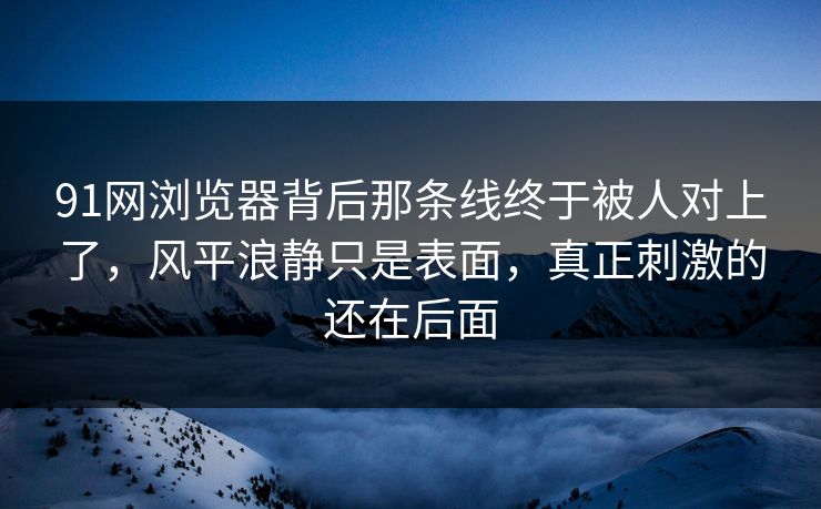 91网浏览器背后那条线终于被人对上了，风平浪静只是表面，真正刺激的还在后面