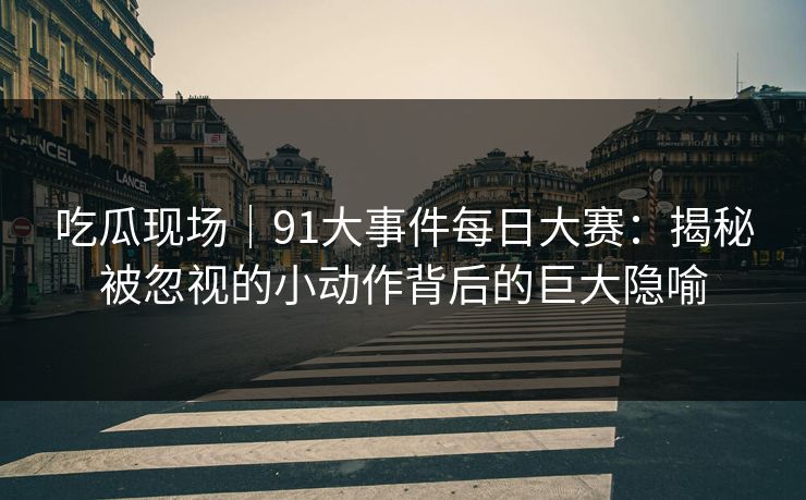 吃瓜现场｜91大事件每日大赛：揭秘被忽视的小动作背后的巨大隐喻